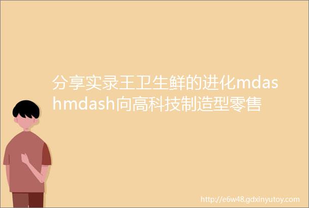 分享实录王卫生鲜的进化mdashmdash向高科技制造型零售进军